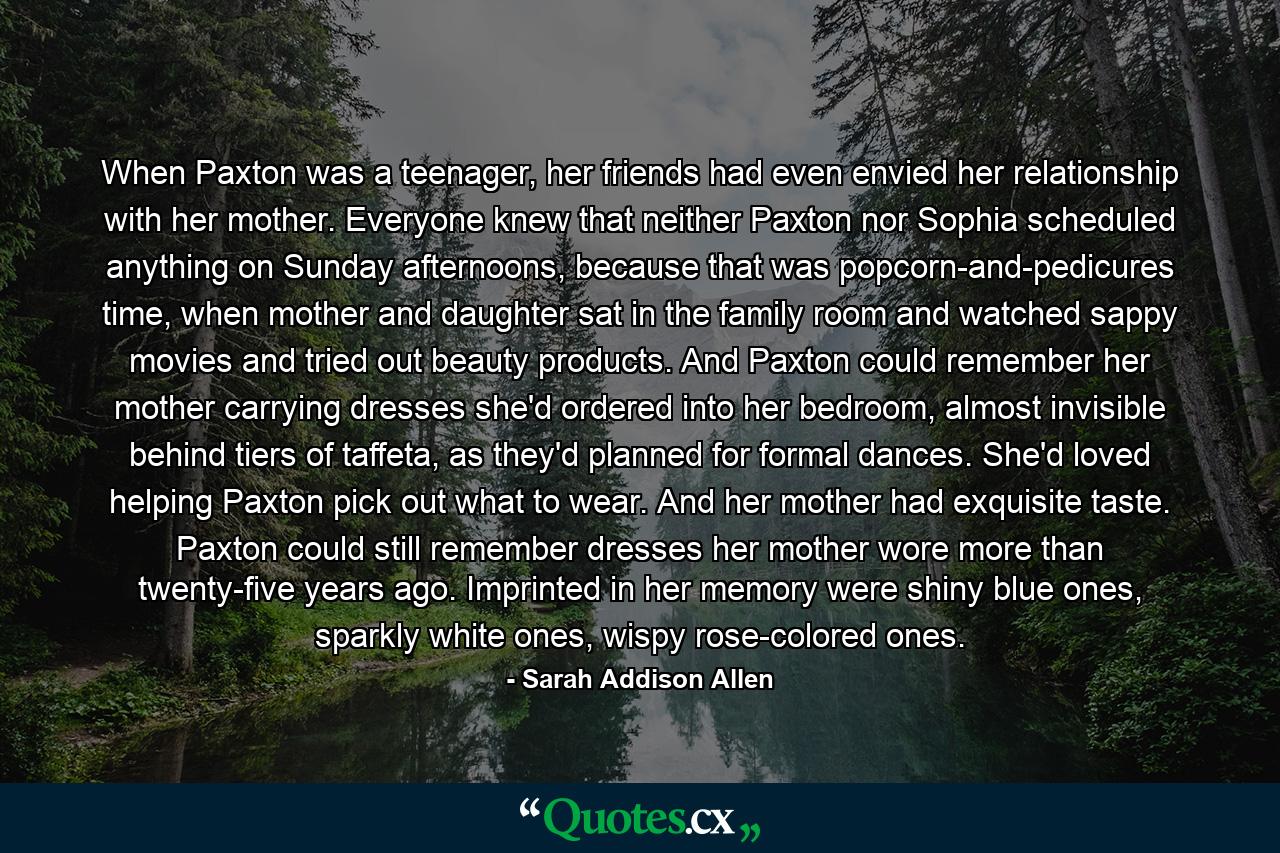 When Paxton was a teenager, her friends had even envied her relationship with her mother. Everyone knew that neither Paxton nor Sophia scheduled anything on Sunday afternoons, because that was popcorn-and-pedicures time, when mother and daughter sat in the family room and watched sappy movies and tried out beauty products. And Paxton could remember her mother carrying dresses she'd ordered into her bedroom, almost invisible behind tiers of taffeta, as they'd planned for formal dances. She'd loved helping Paxton pick out what to wear. And her mother had exquisite taste. Paxton could still remember dresses her mother wore more than twenty-five years ago. Imprinted in her memory were shiny blue ones, sparkly white ones, wispy rose-colored ones. - Quote by Sarah Addison Allen