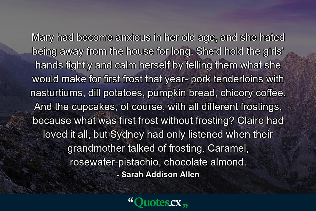 Mary had become anxious in her old age, and she hated being away from the house for long. She'd hold the girls' hands tightly and calm herself by telling them what she would make for first frost that year- pork tenderloins with nasturtiums, dill potatoes, pumpkin bread, chicory coffee. And the cupcakes, of course, with all different frostings, because what was first frost without frosting? Claire had loved it all, but Sydney had only listened when their grandmother talked of frosting. Caramel, rosewater-pistachio, chocolate almond. - Quote by Sarah Addison Allen