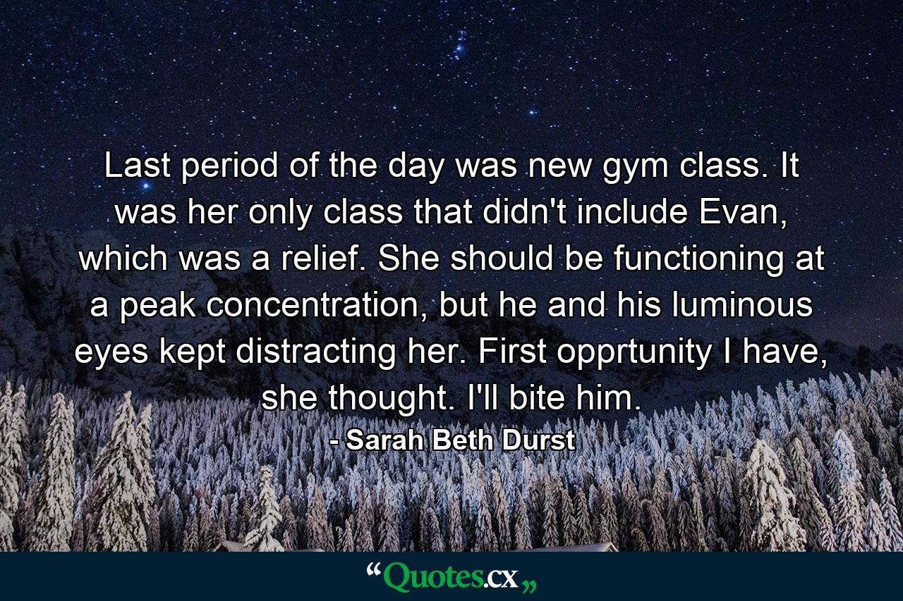 Last period of the day was new gym class. It was her only class that didn't include Evan, which was a relief. She should be functioning at a peak concentration, but he and his luminous eyes kept distracting her. First opprtunity I have, she thought. I'll bite him. - Quote by Sarah Beth Durst