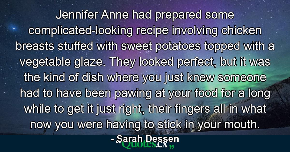 Jennifer Anne had prepared some complicated-looking recipe involving chicken breasts stuffed with sweet potatoes topped with a vegetable glaze. They looked perfect, but it was the kind of dish where you just knew someone had to have been pawing at your food for a long while to get it just right, their fingers all in what now you were having to stick in your mouth. - Quote by Sarah Dessen