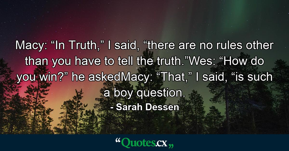 Macy: “In Truth,” I said, “there are no rules other than you have to tell the truth.”Wes: “How do you win?” he askedMacy: “That,” I said, “is such a boy question. - Quote by Sarah Dessen