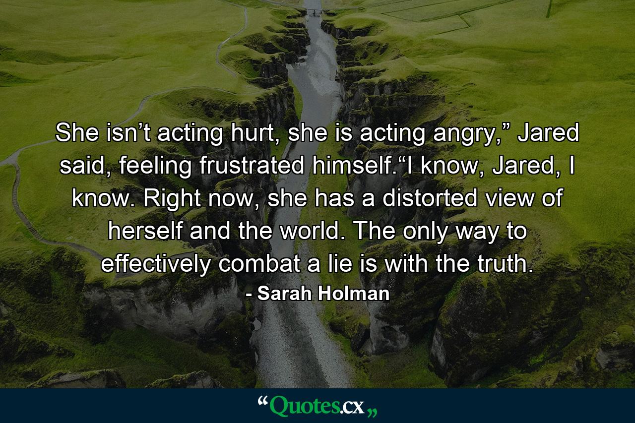 She isn’t acting hurt, she is acting angry,” Jared said, feeling frustrated himself.“I know, Jared, I know. Right now, she has a distorted view of herself and the world. The only way to effectively combat a lie is with the truth. - Quote by Sarah Holman