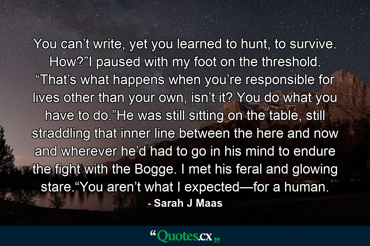 You can’t write, yet you learned to hunt, to survive. How?”I paused with my foot on the threshold. “That’s what happens when you’re responsible for lives other than your own, isn’t it? You do what you have to do.”He was still sitting on the table, still straddling that inner line between the here and now and wherever he’d had to go in his mind to endure the fight with the Bogge. I met his feral and glowing stare.“You aren’t what I expected—for a human. - Quote by Sarah J Maas