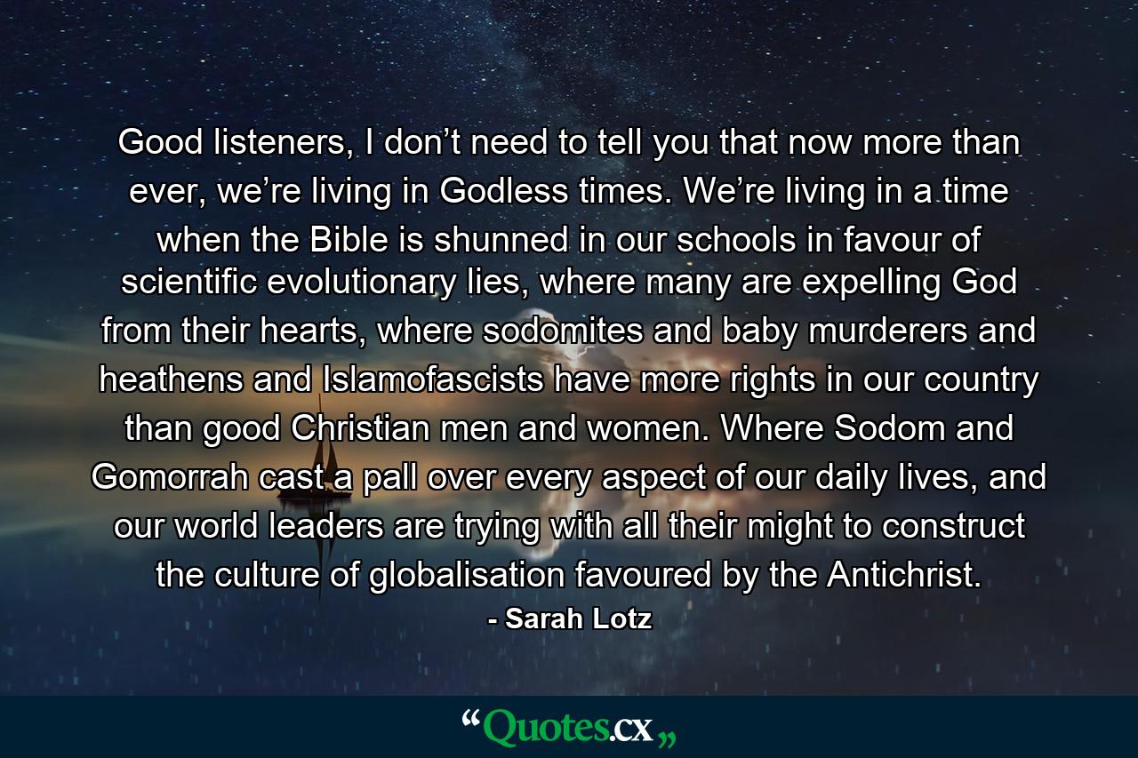 Good listeners, I don’t need to tell you that now more than ever, we’re living in Godless times. We’re living in a time when the Bible is shunned in our schools in favour of scientific evolutionary lies, where many are expelling God from their hearts, where sodomites and baby murderers and heathens and Islamofascists have more rights in our country than good Christian men and women. Where Sodom and Gomorrah cast a pall over every aspect of our daily lives, and our world leaders are trying with all their might to construct the culture of globalisation favoured by the Antichrist. - Quote by Sarah Lotz