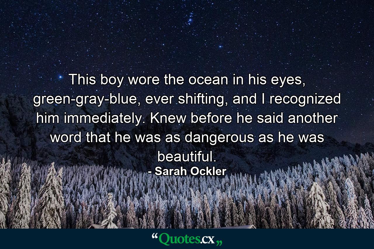 This boy wore the ocean in his eyes, green-gray-blue, ever shifting, and I recognized him immediately. Knew before he said another word that he was as dangerous as he was beautiful. - Quote by Sarah Ockler