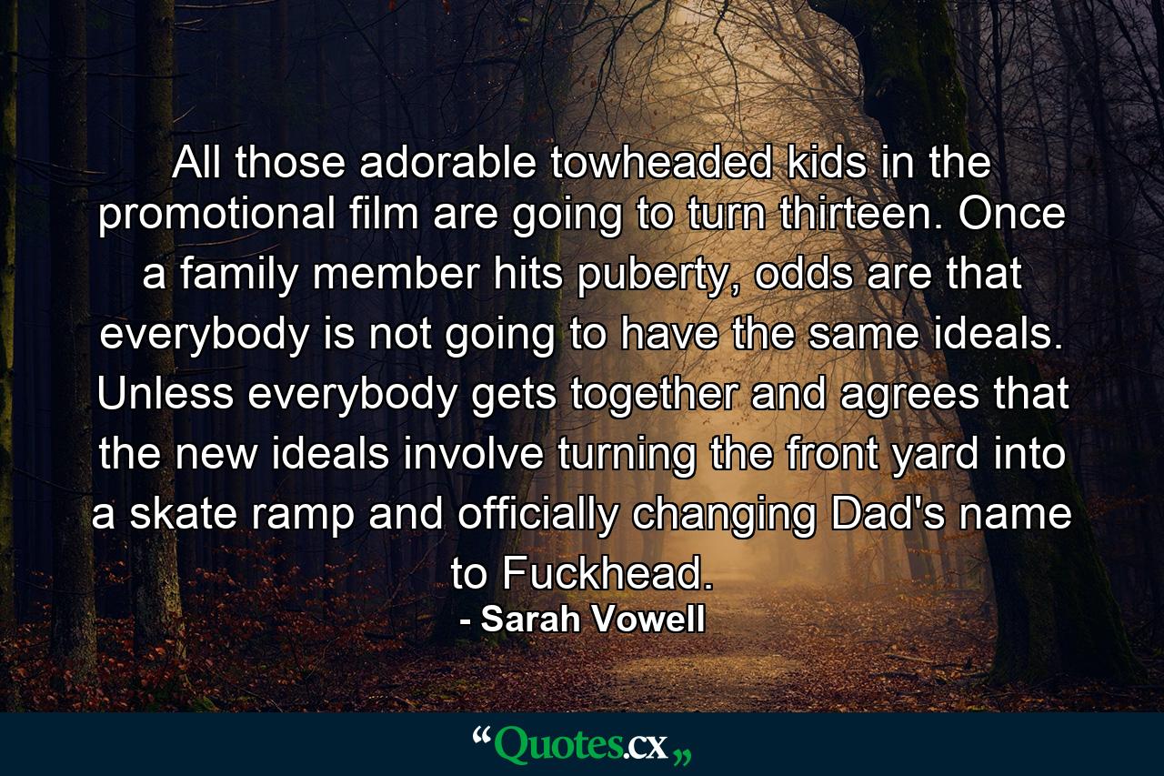 All those adorable towheaded kids in the promotional film are going to turn thirteen. Once a family member hits puberty, odds are that everybody is not going to have the same ideals. Unless everybody gets together and agrees that the new ideals involve turning the front yard into a skate ramp and officially changing Dad's name to Fuckhead. - Quote by Sarah Vowell