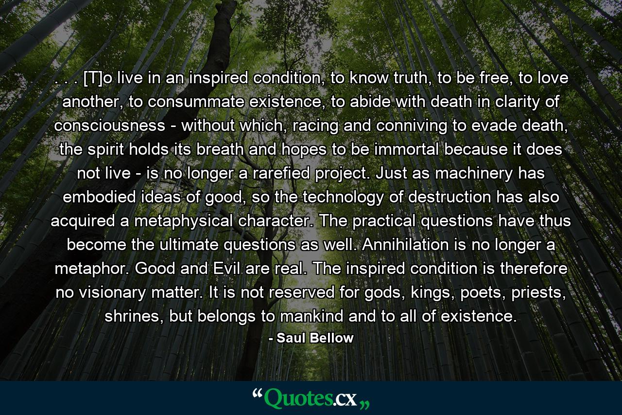 . . . [T]o live in an inspired condition, to know truth, to be free, to love another, to consummate existence, to abide with death in clarity of consciousness - without which, racing and conniving to evade death, the spirit holds its breath and hopes to be immortal because it does not live - is no longer a rarefied project. Just as machinery has embodied ideas of good, so the technology of destruction has also acquired a metaphysical character. The practical questions have thus become the ultimate questions as well. Annihilation is no longer a metaphor. Good and Evil are real. The inspired condition is therefore no visionary matter. It is not reserved for gods, kings, poets, priests, shrines, but belongs to mankind and to all of existence. - Quote by Saul Bellow