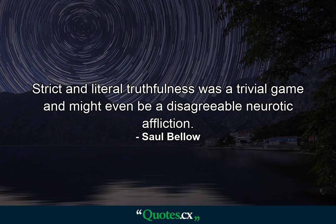 Strict and literal truthfulness was a trivial game and might even be a disagreeable neurotic affliction. - Quote by Saul Bellow