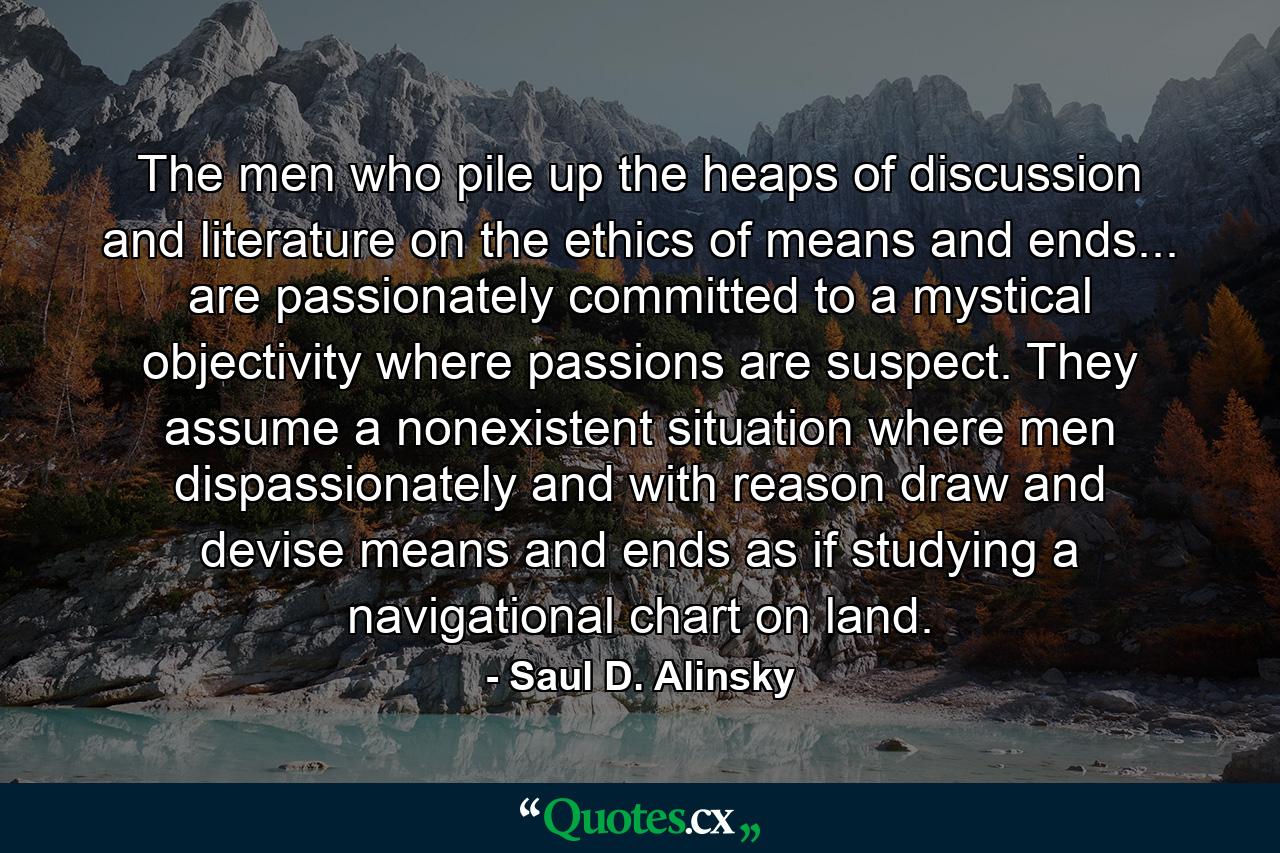 The men who pile up the heaps of discussion and literature on the ethics of means and ends... are passionately committed to a mystical objectivity where passions are suspect. They assume a nonexistent situation where men dispassionately and with reason draw and devise means and ends as if studying a navigational chart on land. - Quote by Saul D. Alinsky