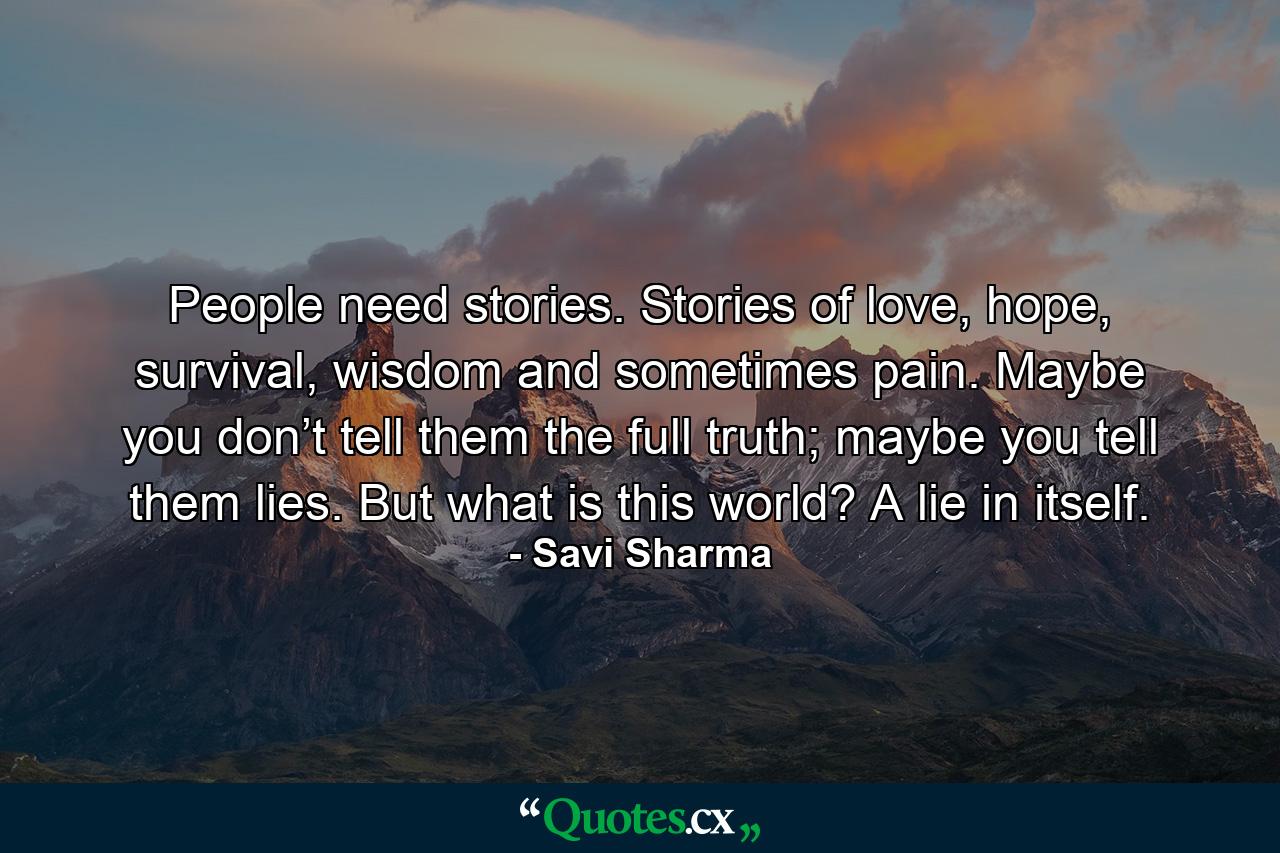 People need stories. Stories of love, hope, survival, wisdom and sometimes pain. Maybe you don’t tell them the full truth; maybe you tell them lies. But what is this world? A lie in itself. - Quote by Savi Sharma