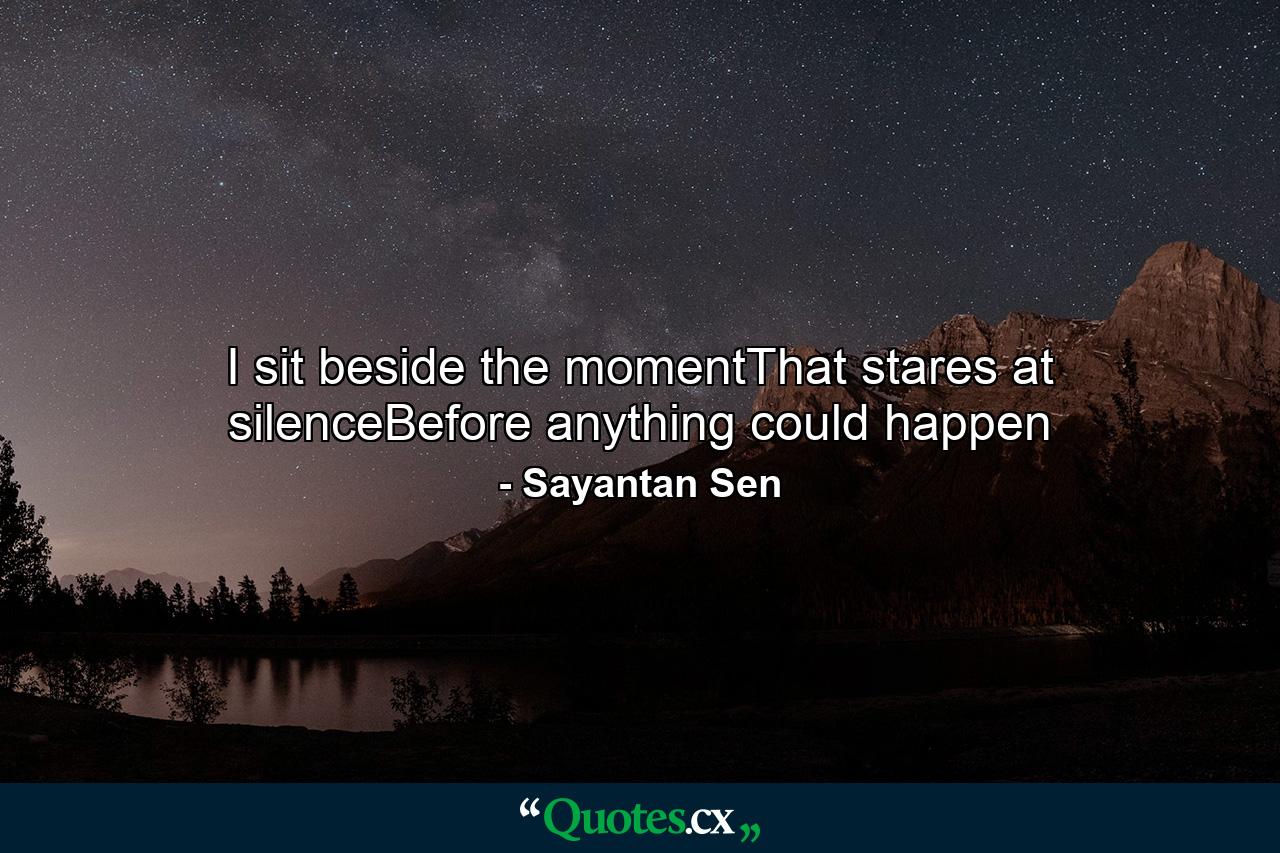 I sit beside the momentThat stares at silenceBefore anything could happen - Quote by Sayantan Sen