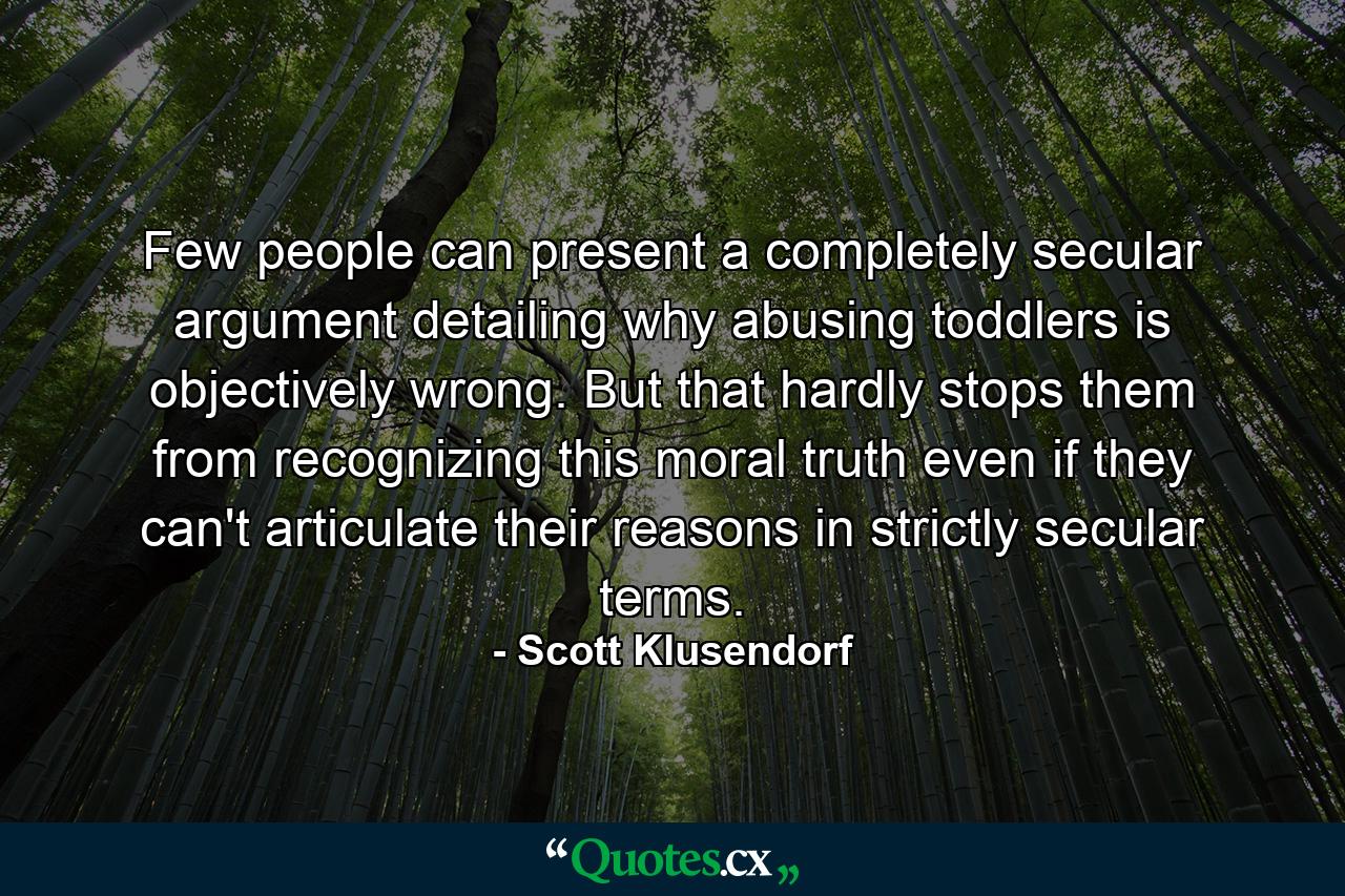 Few people can present a completely secular argument detailing why abusing toddlers is objectively wrong. But that hardly stops them from recognizing this moral truth even if they can't articulate their reasons in strictly secular terms. - Quote by Scott Klusendorf