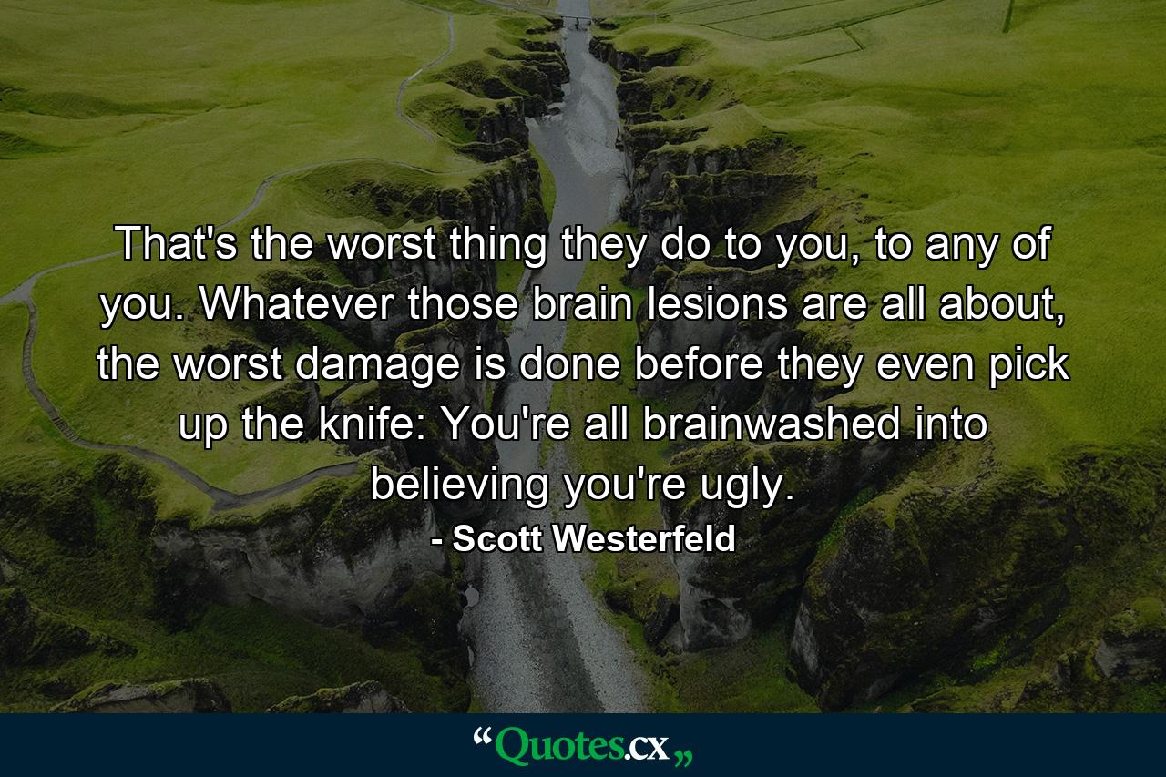 That's the worst thing they do to you, to any of you. Whatever those brain lesions are all about, the worst damage is done before they even pick up the knife: You're all brainwashed into believing you're ugly. - Quote by Scott Westerfeld