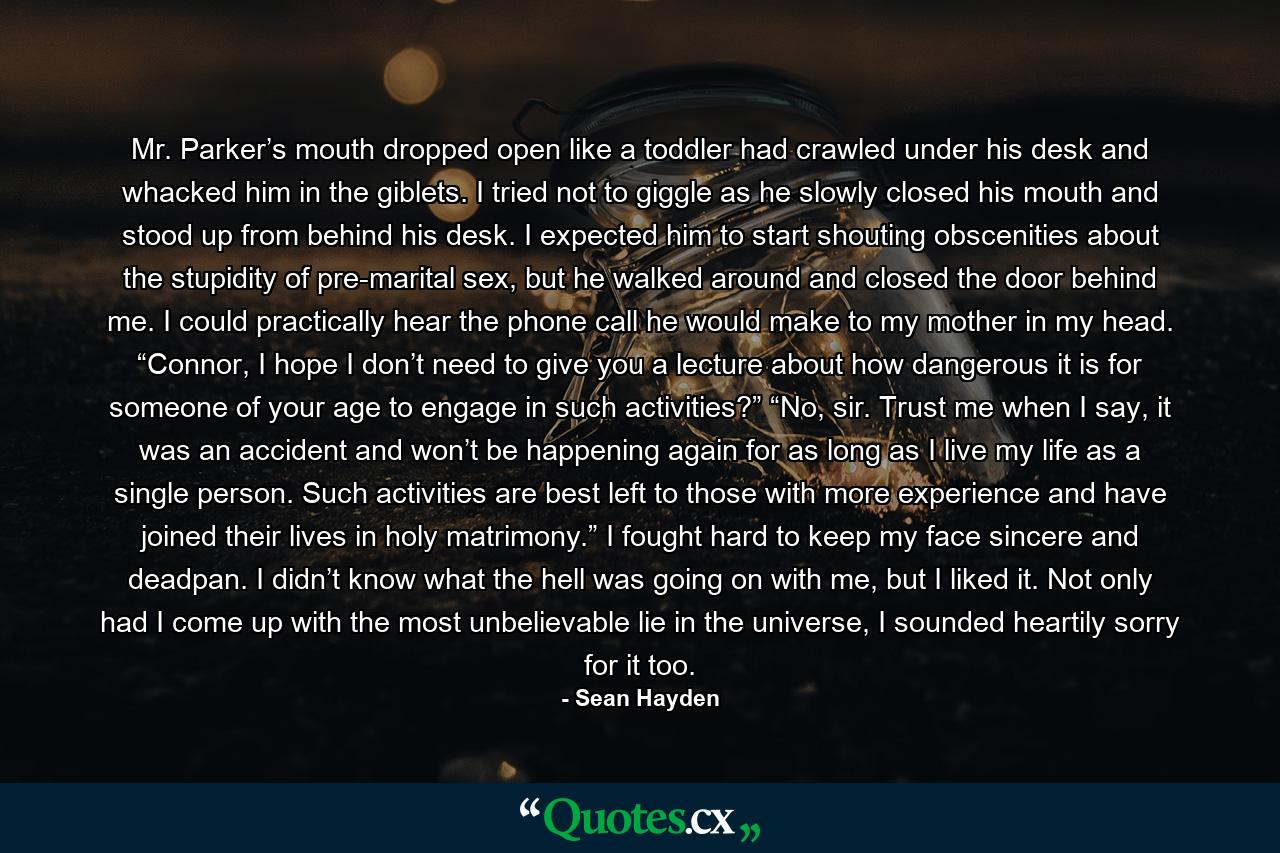 Mr. Parker’s mouth dropped open like a toddler had crawled under his desk and whacked him in the giblets. I tried not to giggle as he slowly closed his mouth and stood up from behind his desk. I expected him to start shouting obscenities about the stupidity of pre-marital sex, but he walked around and closed the door behind me. I could practically hear the phone call he would make to my mother in my head. “Connor, I hope I don’t need to give you a lecture about how dangerous it is for someone of your age to engage in such activities?” “No, sir. Trust me when I say, it was an accident and won’t be happening again for as long as I live my life as a single person. Such activities are best left to those with more experience and have joined their lives in holy matrimony.” I fought hard to keep my face sincere and deadpan. I didn’t know what the hell was going on with me, but I liked it. Not only had I come up with the most unbelievable lie in the universe, I sounded heartily sorry for it too. - Quote by Sean Hayden