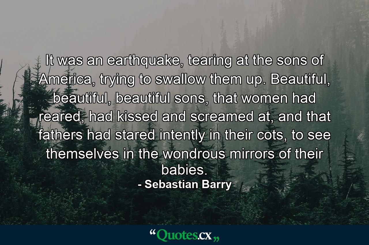 It was an earthquake, tearing at the sons of America, trying to swallow them up. Beautiful, beautiful, beautiful sons, that women had reared, had kissed and screamed at, and that fathers had stared intently in their cots, to see themselves in the wondrous mirrors of their babies. - Quote by Sebastian Barry