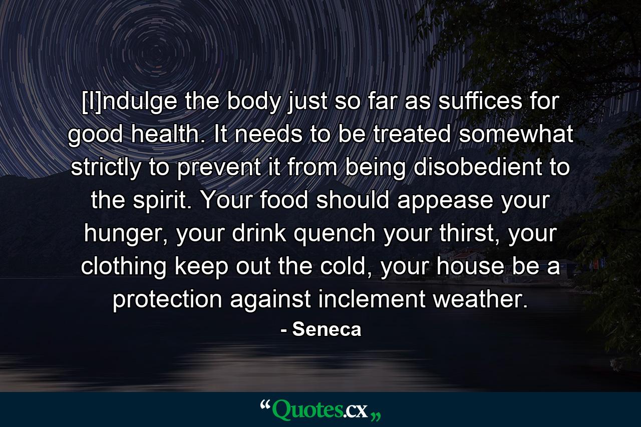 [I]ndulge the body just so far as suffices for good health. It needs to be treated somewhat strictly to prevent it from being disobedient to the spirit. Your food should appease your hunger, your drink quench your thirst, your clothing keep out the cold, your house be a protection against inclement weather. - Quote by Seneca