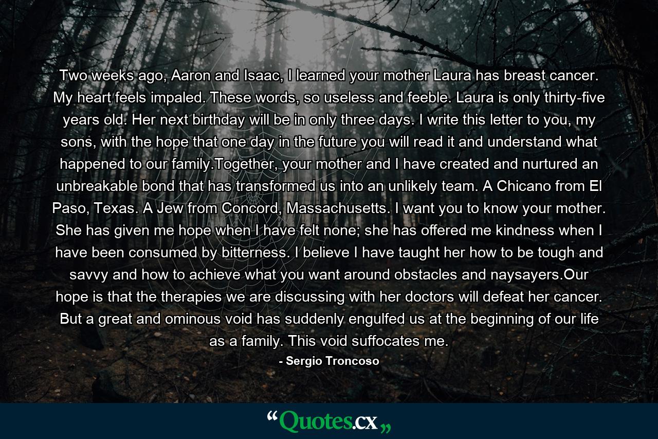 Two weeks ago, Aaron and Isaac, I learned your mother Laura has breast cancer. My heart feels impaled. These words, so useless and feeble. Laura is only thirty-five years old. Her next birthday will be in only three days. I write this letter to you, my sons, with the hope that one day in the future you will read it and understand what happened to our family.Together, your mother and I have created and nurtured an unbreakable bond that has transformed us into an unlikely team. A Chicano from El Paso, Texas. A Jew from Concord, Massachusetts. I want you to know your mother. She has given me hope when I have felt none; she has offered me kindness when I have been consumed by bitterness. I believe I have taught her how to be tough and savvy and how to achieve what you want around obstacles and naysayers.Our hope is that the therapies we are discussing with her doctors will defeat her cancer. But a great and ominous void has suddenly engulfed us at the beginning of our life as a family. This void suffocates me. - Quote by Sergio Troncoso