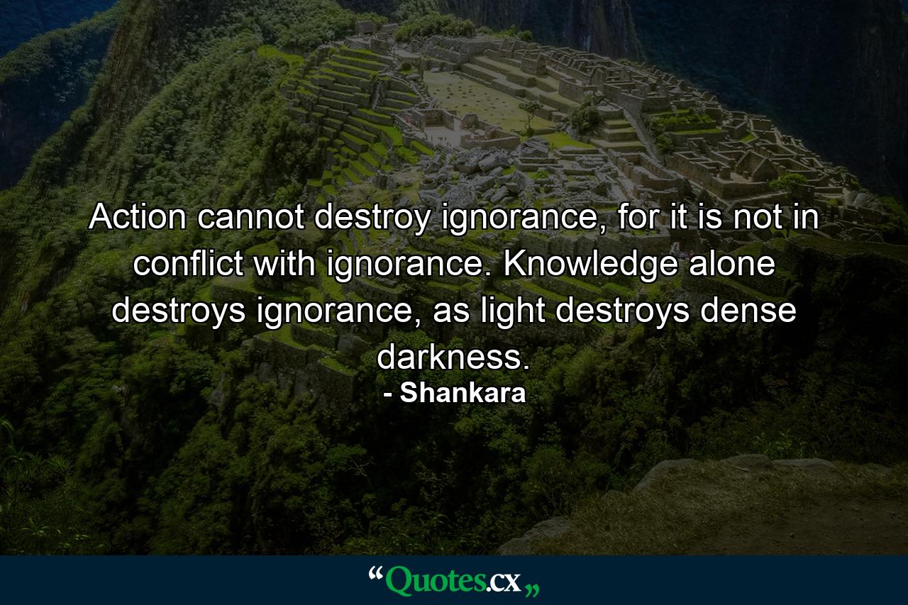 Action cannot destroy ignorance, for it is not in conflict with ignorance. Knowledge alone destroys ignorance, as light destroys dense darkness. - Quote by Shankara