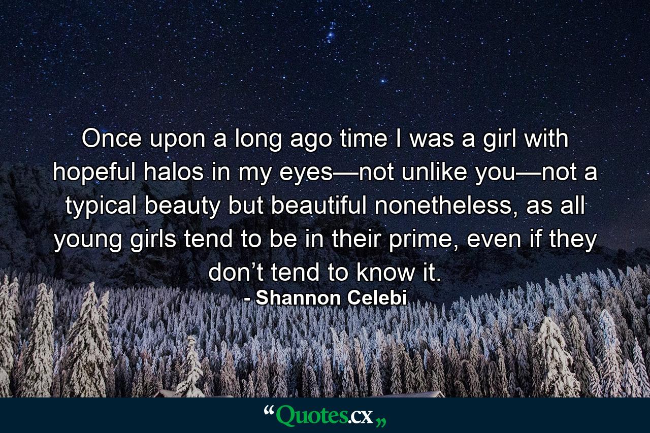 Once upon a long ago time I was a girl with hopeful halos in my eyes—not unlike you—not a typical beauty but beautiful nonetheless, as all young girls tend to be in their prime, even if they don’t tend to know it. - Quote by Shannon Celebi