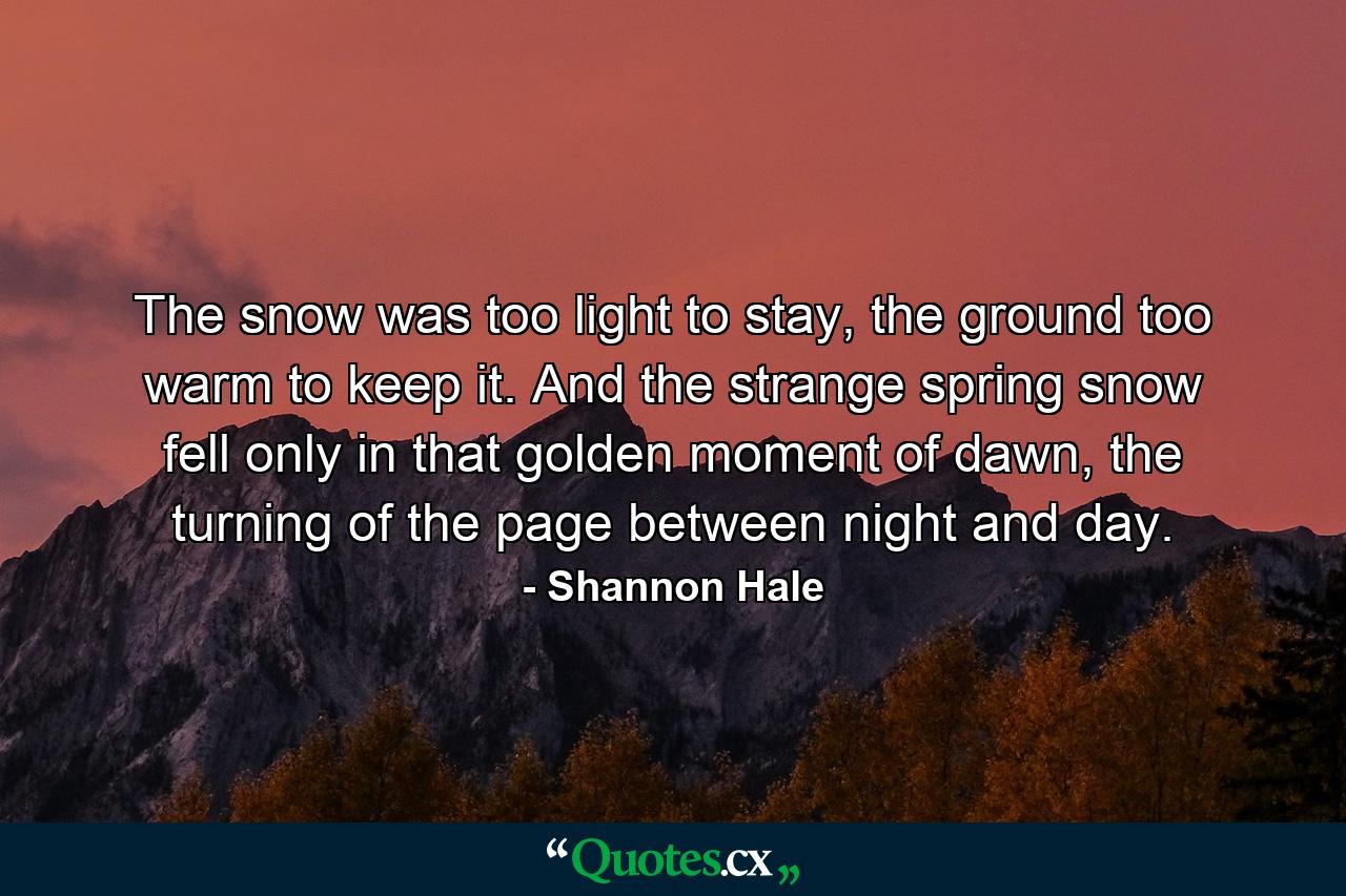 The snow was too light to stay, the ground too warm to keep it. And the strange spring snow fell only in that golden moment of dawn, the turning of the page between night and day. - Quote by Shannon Hale