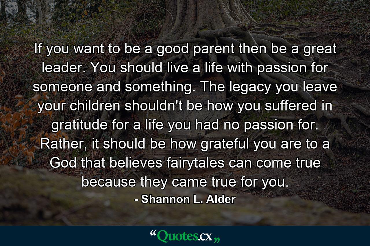 If you want to be a good parent then be a great leader. You should live a life with passion for someone and something. The legacy you leave your children shouldn't be how you suffered in gratitude for a life you had no passion for. Rather, it should be how grateful you are to a God that believes fairytales can come true because they came true for you. - Quote by Shannon L. Alder