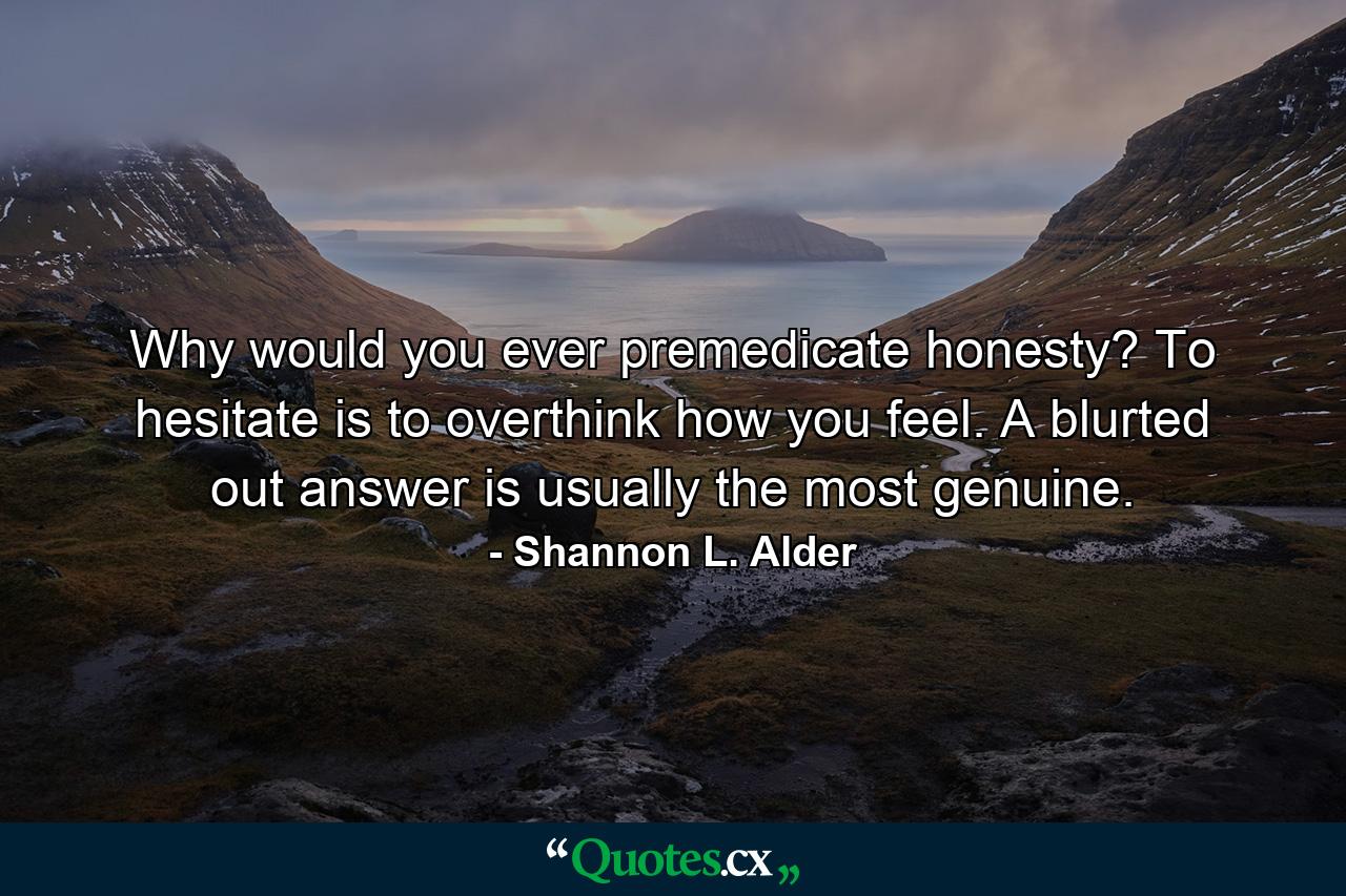 Why would you ever premedicate honesty? To hesitate is to overthink how you feel. A blurted out answer is usually the most genuine. - Quote by Shannon L. Alder