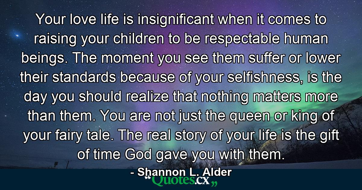 Your love life is insignificant when it comes to raising your children to be respectable human beings. The moment you see them suffer or lower their standards because of your selfishness, is the day you should realize that nothing matters more than them. You are not just the queen or king of your fairy tale. The real story of your life is the gift of time God gave you with them. - Quote by Shannon L. Alder