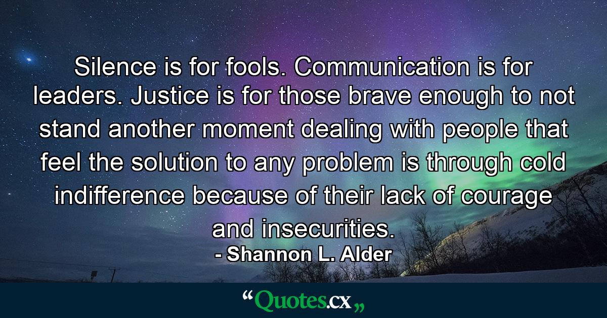 Silence is for fools. Communication is for leaders. Justice is for those brave enough to not stand another moment dealing with people that feel the solution to any problem is through cold indifference because of their lack of courage and insecurities. - Quote by Shannon L. Alder