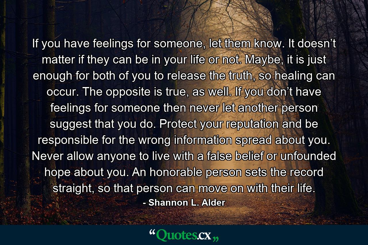 If you have feelings for someone, let them know. It doesn’t matter if they can be in your life or not. Maybe, it is just enough for both of you to release the truth, so healing can occur. The opposite is true, as well. If you don’t have feelings for someone then never let another person suggest that you do. Protect your reputation and be responsible for the wrong information spread about you. Never allow anyone to live with a false belief or unfounded hope about you. An honorable person sets the record straight, so that person can move on with their life. - Quote by Shannon L. Alder