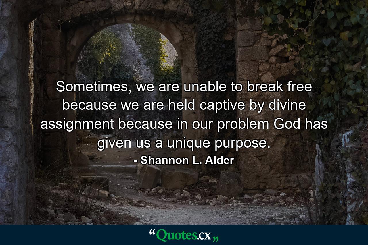 Sometimes, we are unable to break free because we are held captive by divine assignment because in our problem God has given us a unique purpose. - Quote by Shannon L. Alder