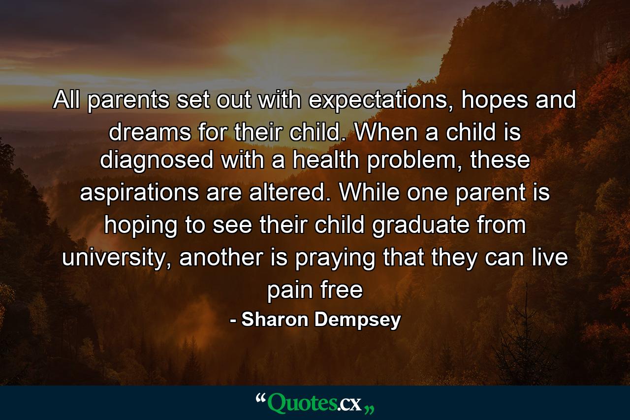 All parents set out with expectations, hopes and dreams for their child. When a child is diagnosed with a health problem, these aspirations are altered. While one parent is hoping to see their child graduate from university, another is praying that they can live pain free - Quote by Sharon Dempsey