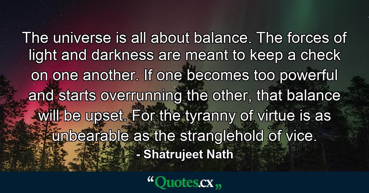 The universe is all about balance. The forces of light and darkness are meant to keep a check on one another. If one becomes too powerful and starts overrunning the other, that balance will be upset. For the tyranny of virtue is as unbearable as the stranglehold of vice. - Quote by Shatrujeet Nath