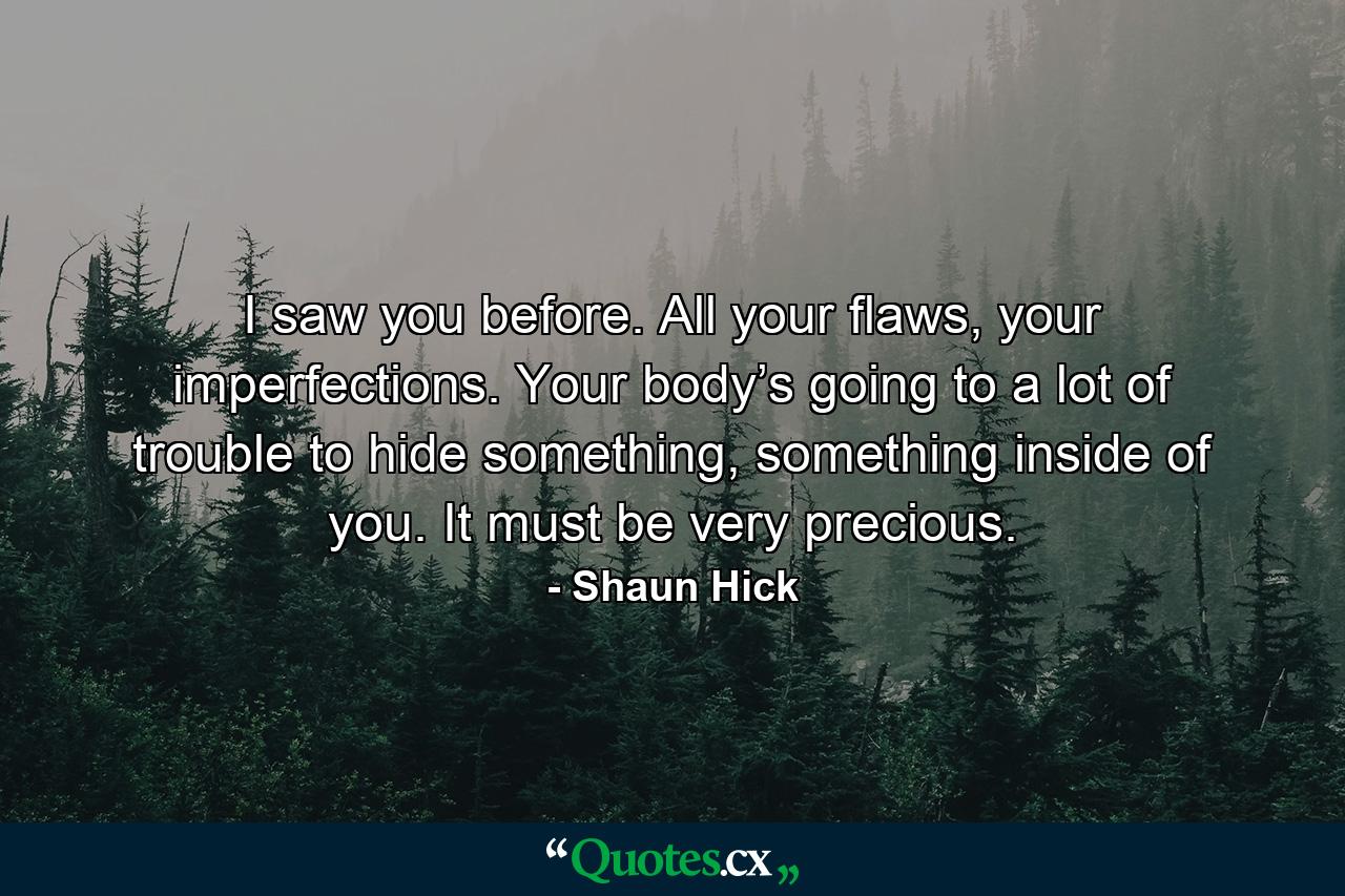 I saw you before. All your flaws, your imperfections. Your body’s going to a lot of trouble to hide something, something inside of you. It must be very precious. - Quote by Shaun Hick