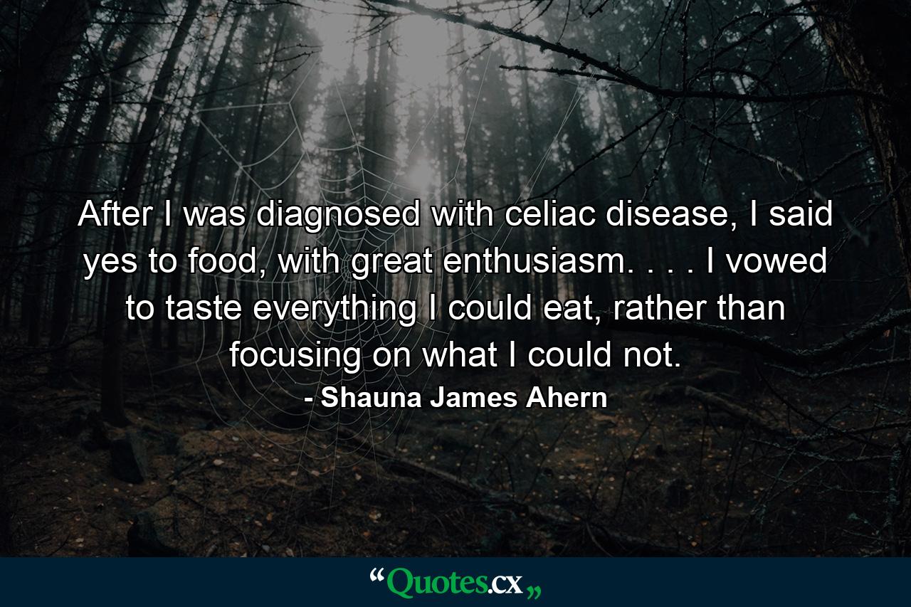 After I was diagnosed with celiac disease, I said yes to food, with great enthusiasm. . . . I vowed to taste everything I could eat, rather than focusing on what I could not. - Quote by Shauna James Ahern