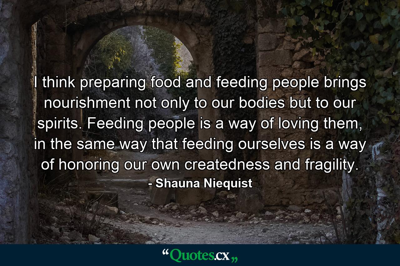 I think preparing food and feeding people brings nourishment not only to our bodies but to our spirits. Feeding people is a way of loving them, in the same way that feeding ourselves is a way of honoring our own createdness and fragility. - Quote by Shauna Niequist