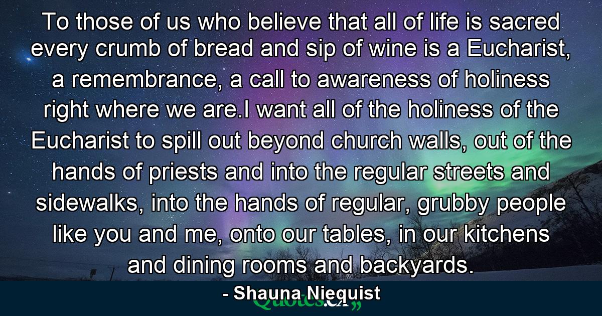 To those of us who believe that all of life is sacred every crumb of bread and sip of wine is a Eucharist, a remembrance, a call to awareness of holiness right where we are.I want all of the holiness of the Eucharist to spill out beyond church walls, out of the hands of priests and into the regular streets and sidewalks, into the hands of regular, grubby people like you and me, onto our tables, in our kitchens and dining rooms and backyards. - Quote by Shauna Niequist