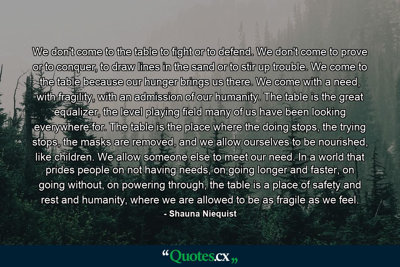 We don't come to the table to fight or to defend. We don't come to prove or to conquer, to draw lines in the sand or to stir up trouble. We come to the table because our hunger brings us there. We come with a need, with fragility, with an admission of our humanity. The table is the great equalizer, the level playing field many of us have been looking everywhere for. The table is the place where the doing stops, the trying stops, the masks are removed, and we allow ourselves to be nourished, like children. We allow someone else to meet our need. In a world that prides people on not having needs, on going longer and faster, on going without, on powering through, the table is a place of safety and rest and humanity, where we are allowed to be as fragile as we feel. - Quote by Shauna Niequist