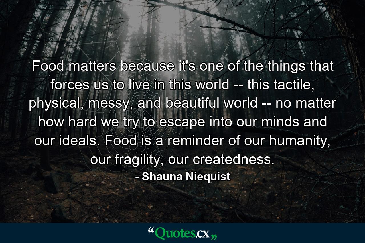 Food matters because it's one of the things that forces us to live in this world -- this tactile, physical, messy, and beautiful world -- no matter how hard we try to escape into our minds and our ideals. Food is a reminder of our humanity, our fragility, our createdness. - Quote by Shauna Niequist