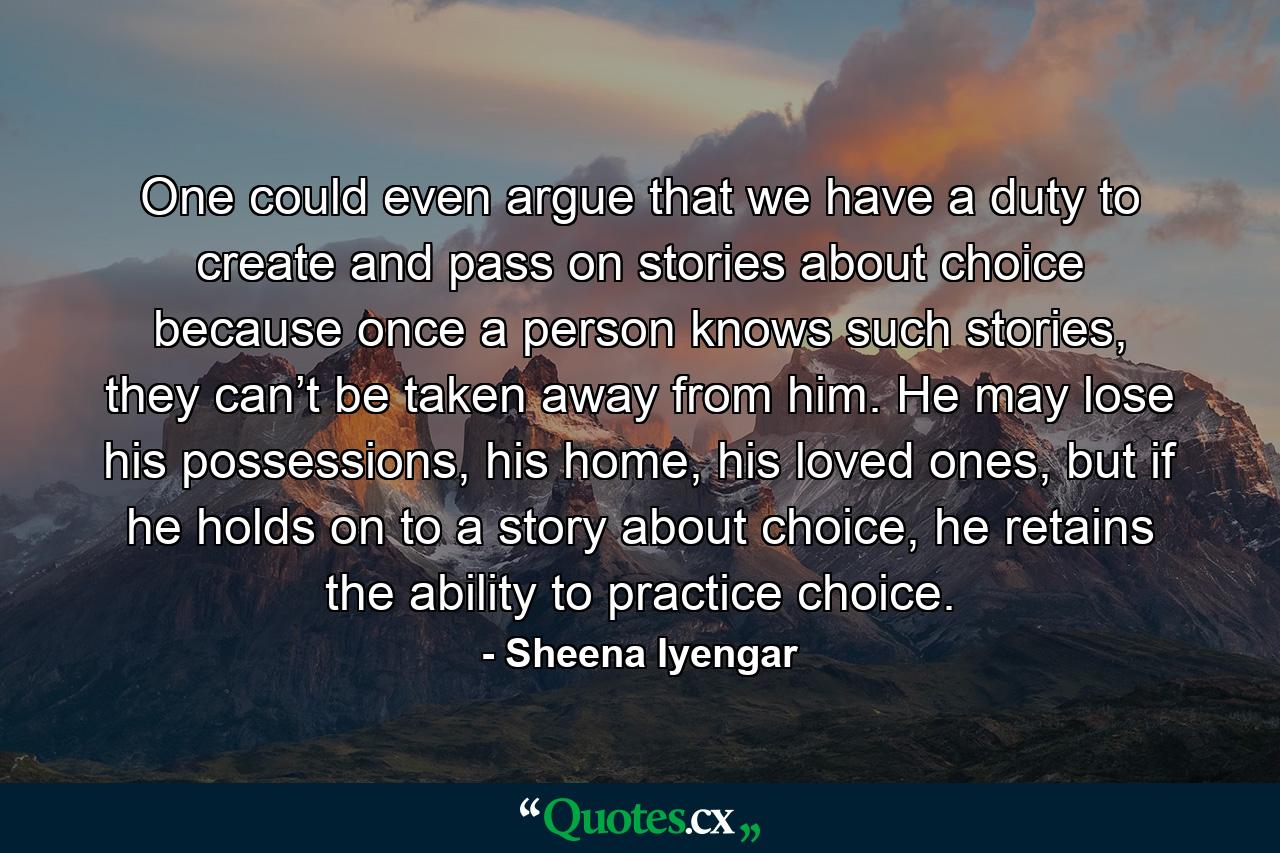 One could even argue that we have a duty to create and pass on stories about choice because once a person knows such stories, they can’t be taken away from him. He may lose his possessions, his home, his loved ones, but if he holds on to a story about choice, he retains the ability to practice choice. - Quote by Sheena Iyengar