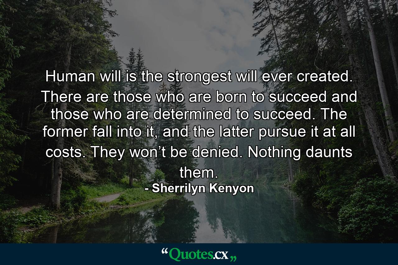 Human will is the strongest will ever created. There are those who are born to succeed and those who are determined to succeed. The former fall into it, and the latter pursue it at all costs. They won’t be denied. Nothing daunts them. - Quote by Sherrilyn Kenyon