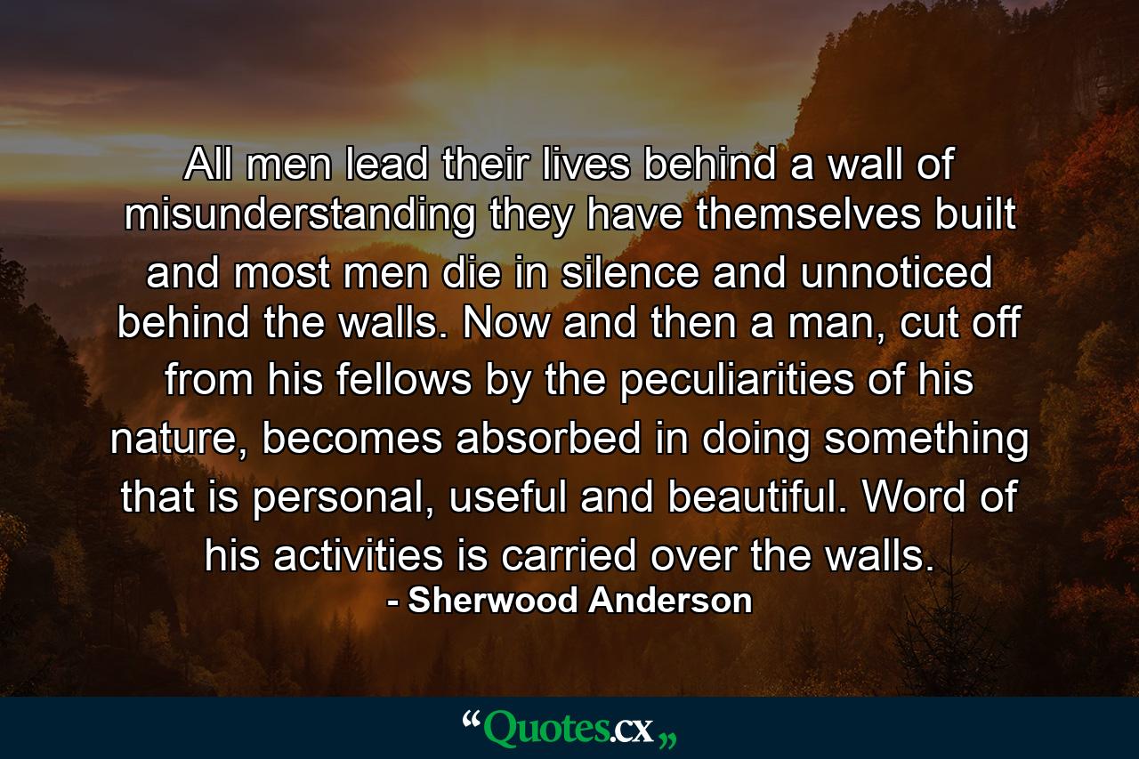 All men lead their lives behind a wall of misunderstanding they have themselves built and most men die in silence and unnoticed behind the walls. Now and then a man, cut off from his fellows by the peculiarities of his nature, becomes absorbed in doing something that is personal, useful and beautiful. Word of his activities is carried over the walls. - Quote by Sherwood Anderson