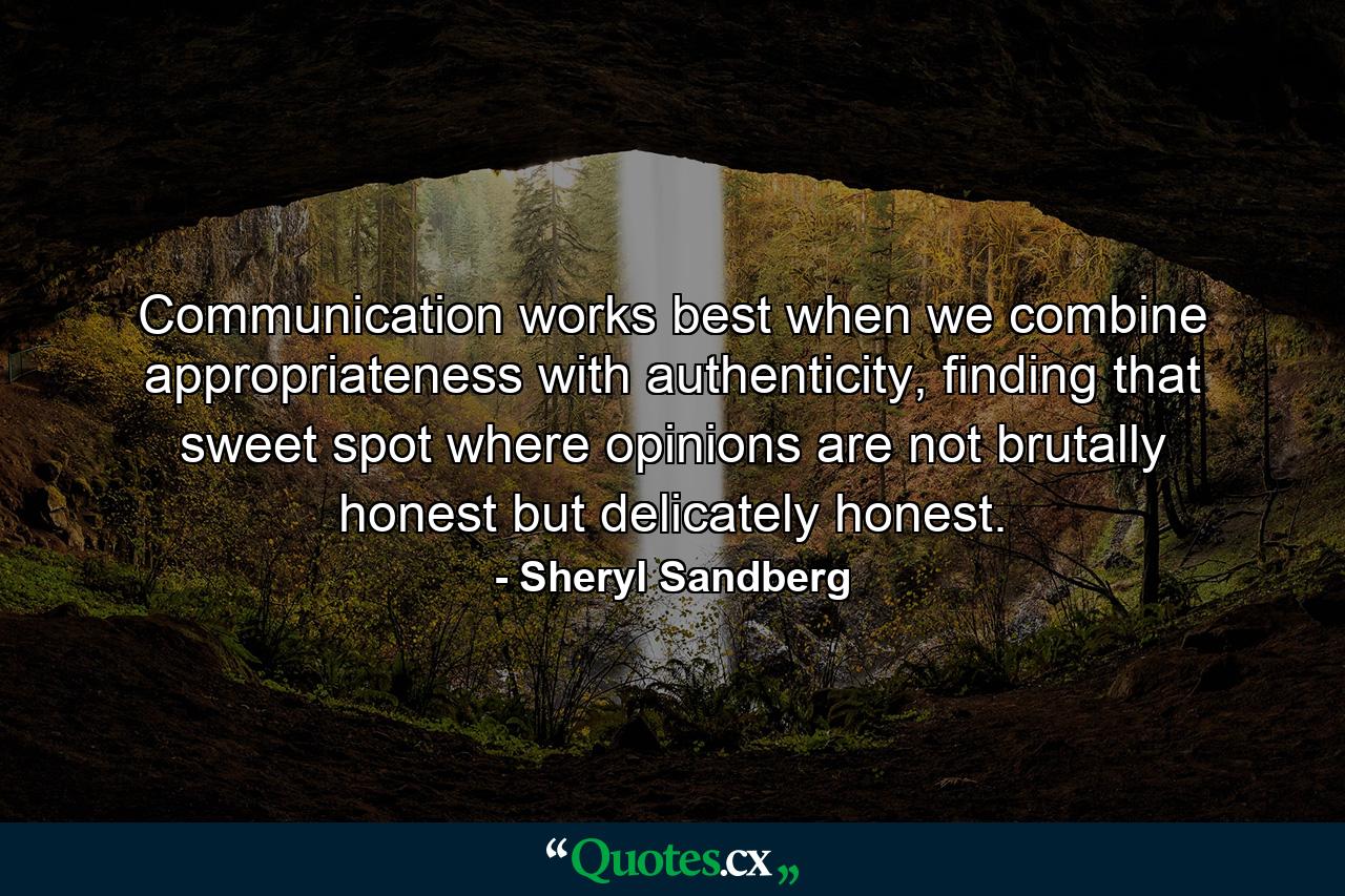 Communication works best when we combine appropriateness with authenticity, finding that sweet spot where opinions are not brutally honest but delicately honest. - Quote by Sheryl Sandberg