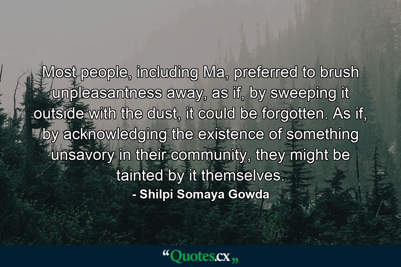 Most people, including Ma, preferred to brush unpleasantness away, as if, by sweeping it outside with the dust, it could be forgotten. As if, by acknowledging the existence of something unsavory in their community, they might be tainted by it themselves. - Quote by Shilpi Somaya Gowda