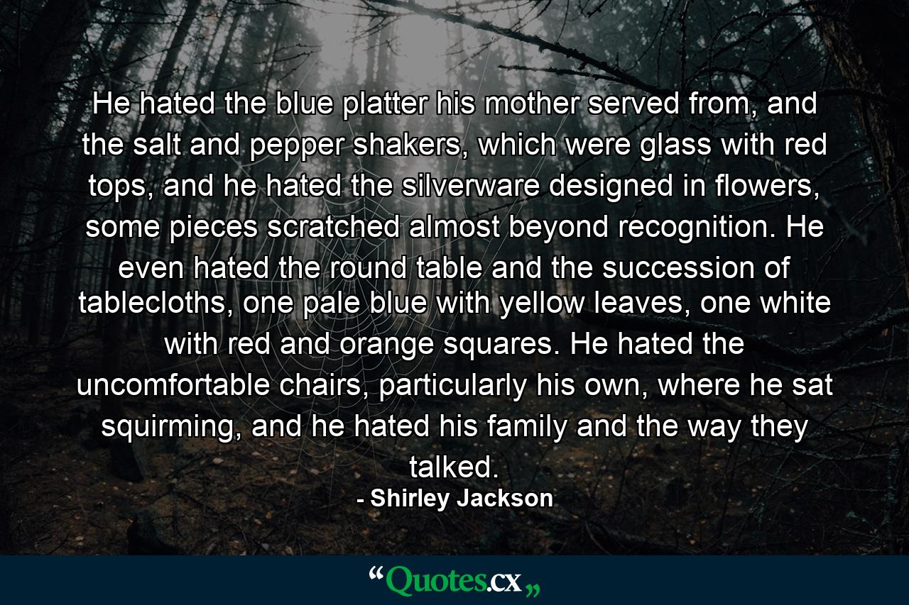 He hated the blue platter his mother served from, and the salt and pepper shakers, which were glass with red tops, and he hated the silverware designed in flowers, some pieces scratched almost beyond recognition. He even hated the round table and the succession of tablecloths, one pale blue with yellow leaves, one white with red and orange squares. He hated the uncomfortable chairs, particularly his own, where he sat squirming, and he hated his family and the way they talked. - Quote by Shirley Jackson