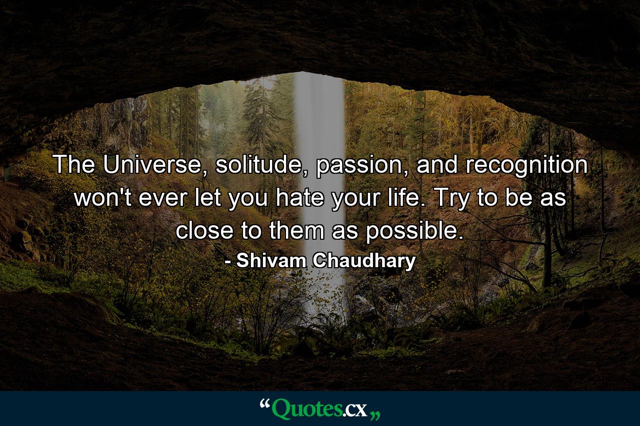 The Universe, solitude, passion, and recognition won't ever let you hate your life. Try to be as close to them as possible. - Quote by Shivam Chaudhary