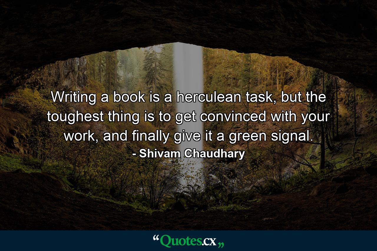 Writing a book is a herculean task, but the toughest thing is to get convinced with your work, and finally give it a green signal. - Quote by Shivam Chaudhary