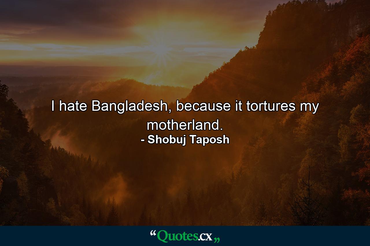 I hate Bangladesh, because it tortures my motherland. - Quote by Shobuj Taposh