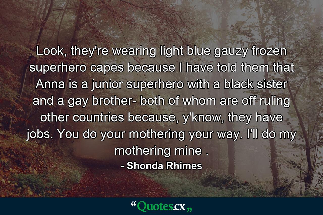 Look, they're wearing light blue gauzy frozen superhero capes because I have told them that Anna is a junior superhero with a black sister and a gay brother- both of whom are off ruling other countries because, y'know, they have jobs. You do your mothering your way. I'll do my mothering mine . - Quote by Shonda Rhimes