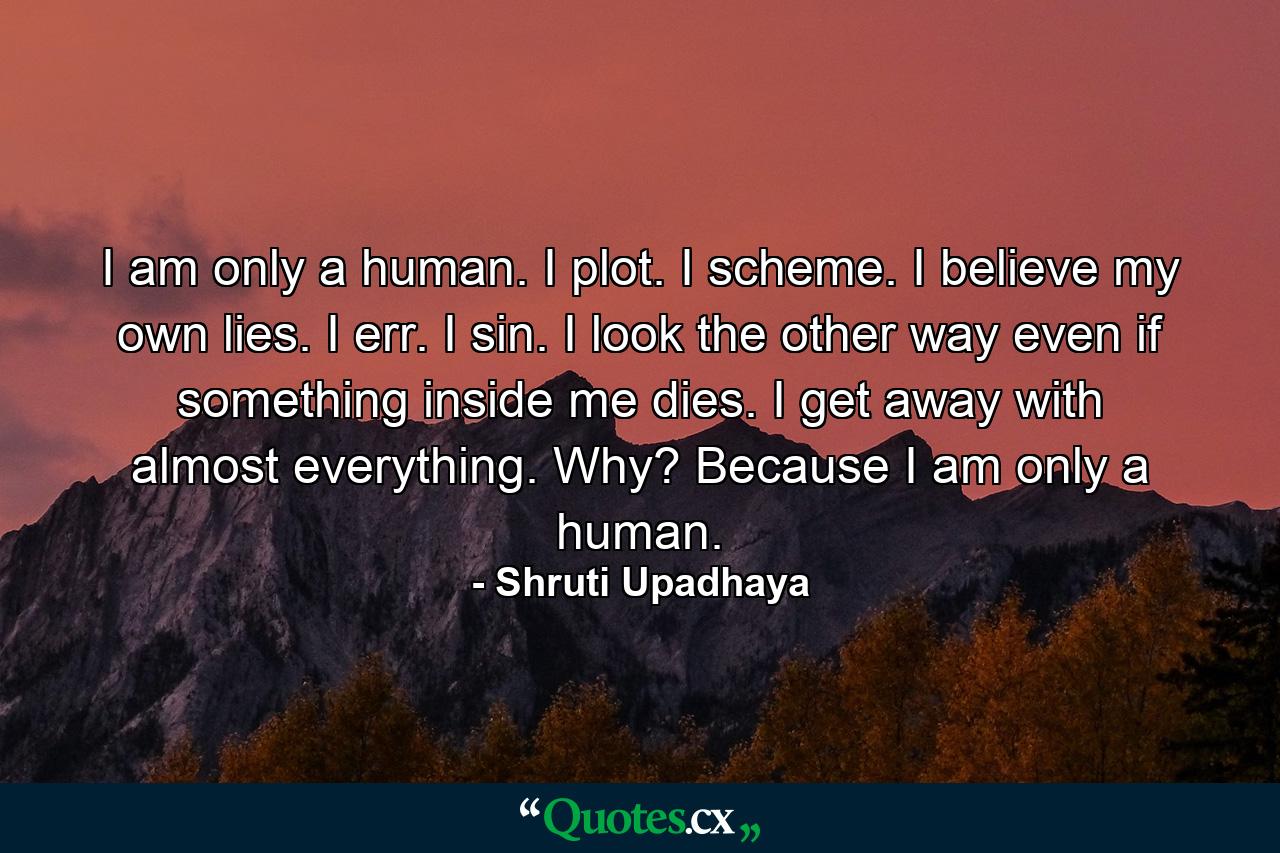 I am only a human.                                      I plot. I scheme. I believe my own lies.       I err. I sin. I look the other way even if something inside me dies.                             I get away with almost everything.               Why?                                                                 Because I am only a human. - Quote by Shruti Upadhaya