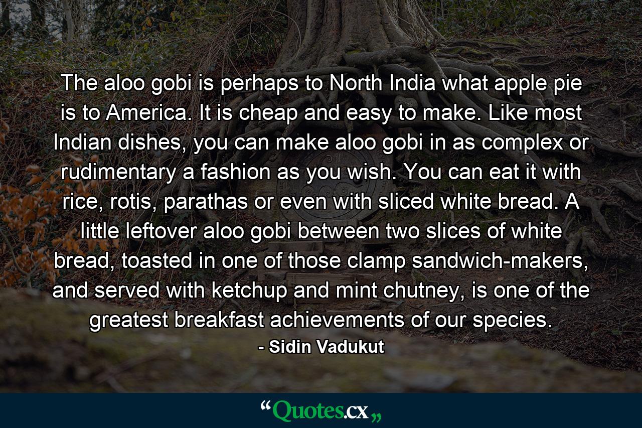 The aloo gobi is perhaps to North India what apple pie is to America. It is cheap and easy to make. Like most Indian dishes, you can make aloo gobi in as complex or rudimentary a fashion as you wish. You can eat it with rice, rotis, parathas or even with sliced white bread. A little leftover aloo gobi between two slices of white bread, toasted in one of those clamp sandwich-makers, and served with ketchup and mint chutney, is one of the greatest breakfast achievements of our species. - Quote by Sidin Vadukut